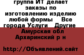 группа ИТ делает заказы по изготовлению изделию любой формы  - Все города Услуги » Другие   . Амурская обл.,Архаринский р-н